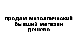 продам металлический бывший магазин дешево